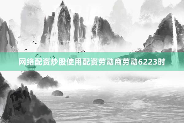 网络配资炒股使用配资劳动商劳动6223时