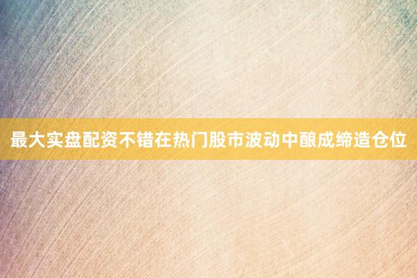 最大实盘配资不错在热门股市波动中酿成缔造仓位