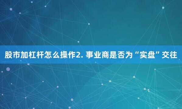 股市加杠杆怎么操作2. 事业商是否为“实盘”交往