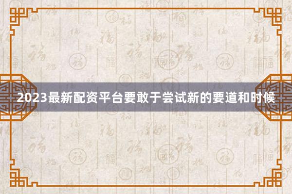 2023最新配资平台要敢于尝试新的要道和时候