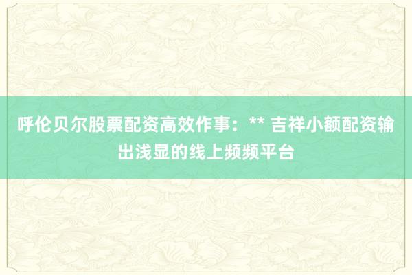 呼伦贝尔股票配资高效作事：** 吉祥小额配资输出浅显的线上频频平台