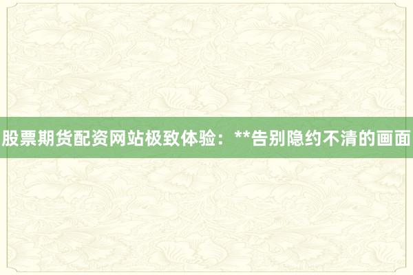 股票期货配资网站极致体验:**告别隐约不清的画面