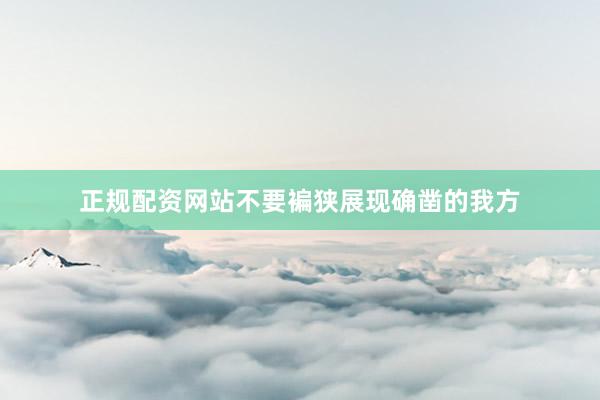 正规配资网站不要褊狭展现确凿的我方