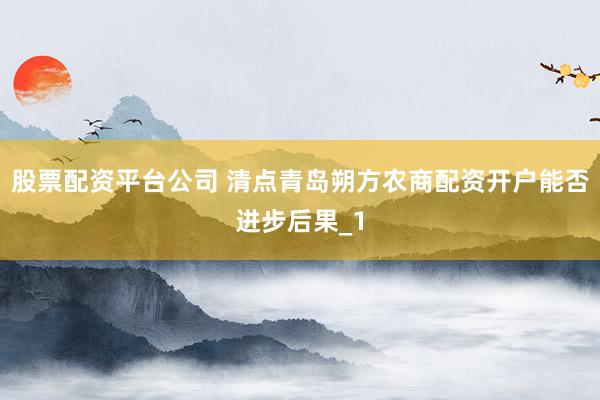 股票配资平台公司 清点青岛朔方农商配资开户能否进步后果_1