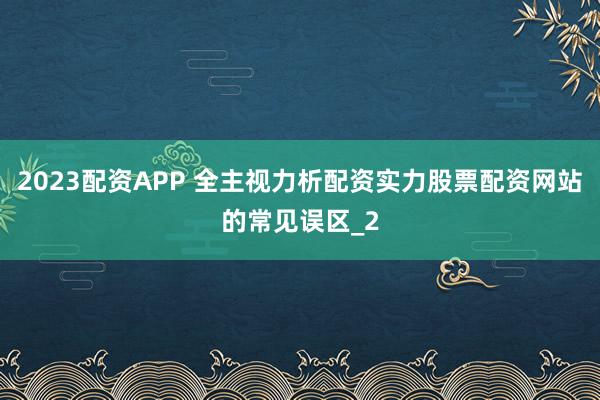 2023配资APP 全主视力析配资实力股票配资网站的常见误区_2