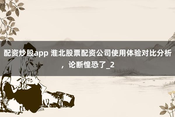 配资炒股app 淮北股票配资公司使用体验对比分析，论断惶恐了_2