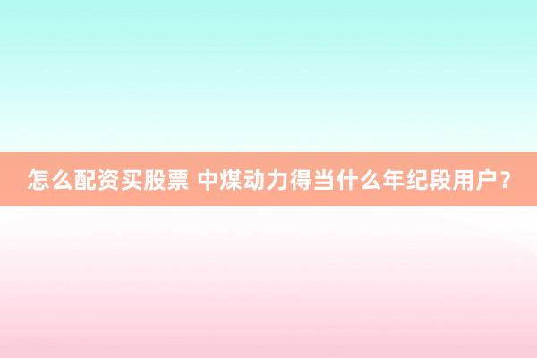 怎么配资买股票 中煤动力得当什么年纪段用户？