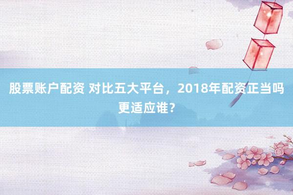 股票账户配资 对比五大平台，2018年配资正当吗更适应谁？