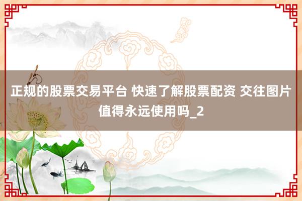 正规的股票交易平台 快速了解股票配资 交往图片值得永远使用吗_2