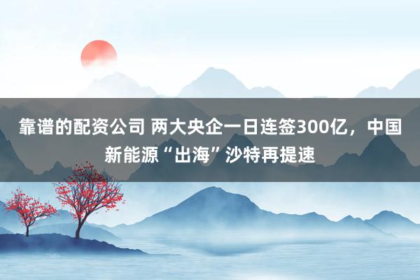 靠谱的配资公司 两大央企一日连签300亿，中国新能源“出海”沙特再提速