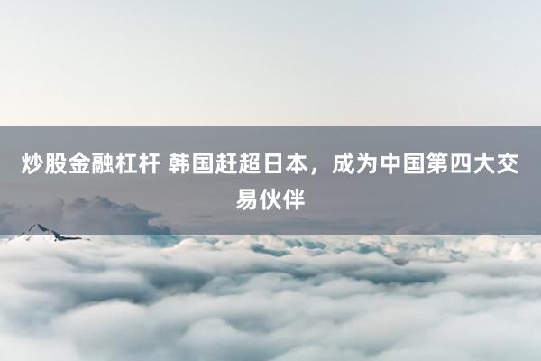 炒股金融杠杆 韩国赶超日本，成为中国第四大交易伙伴