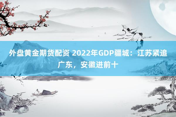 外盘黄金期货配资 2022年GDP疆城：江苏紧追广东，安徽进前十