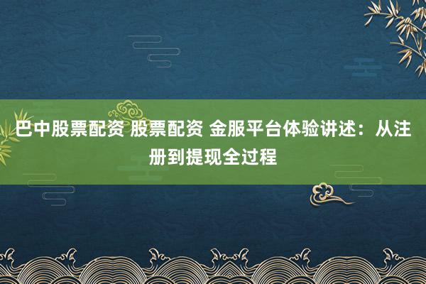 巴中股票配资 股票配资 金服平台体验讲述：从注册到提现全过程