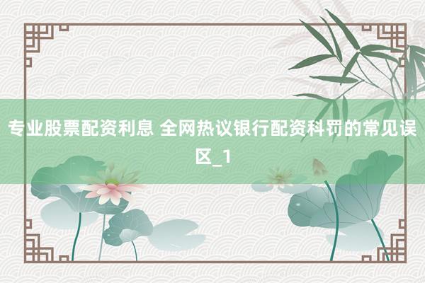 专业股票配资利息 全网热议银行配资科罚的常见误区_1