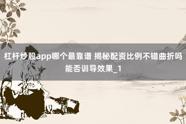 杠杆炒股app哪个最靠谱 揭秘配资比例不错曲折吗能否训导效果_1