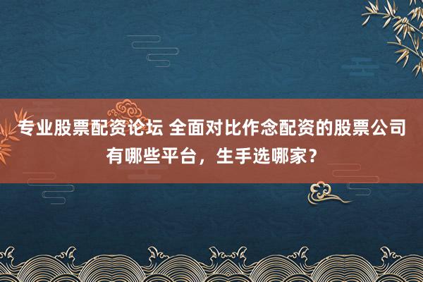 专业股票配资论坛 全面对比作念配资的股票公司有哪些平台，生手选哪家？