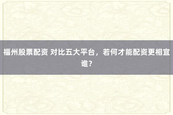 福州股票配资 对比五大平台，若何才能配资更相宜谁？