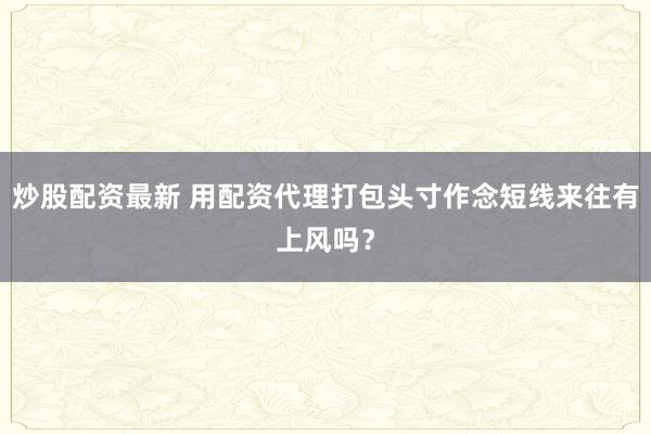 炒股配资最新 用配资代理打包头寸作念短线来往有上风吗？