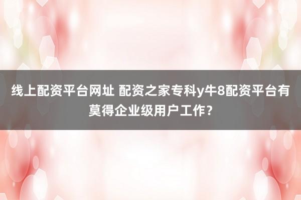 线上配资平台网址 配资之家专科y牛8配资平台有莫得企业级用户工作？