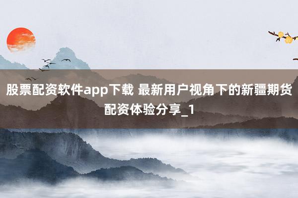 股票配资软件app下载 最新用户视角下的新疆期货配资体验分享_1