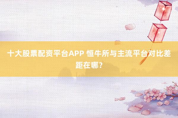 十大股票配资平台APP 恒牛所与主流平台对比差距在哪?