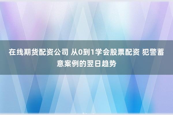 在线期货配资公司 从0到1学会股票配资 犯警蓄意案例的翌日趋势