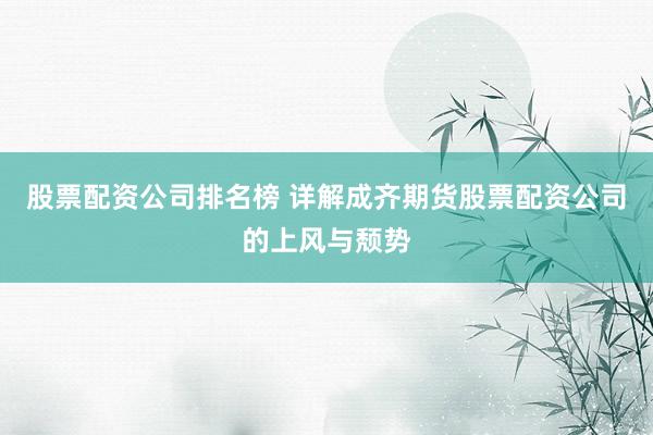 股票配资公司排名榜 详解成齐期货股票配资公司的上风与颓势