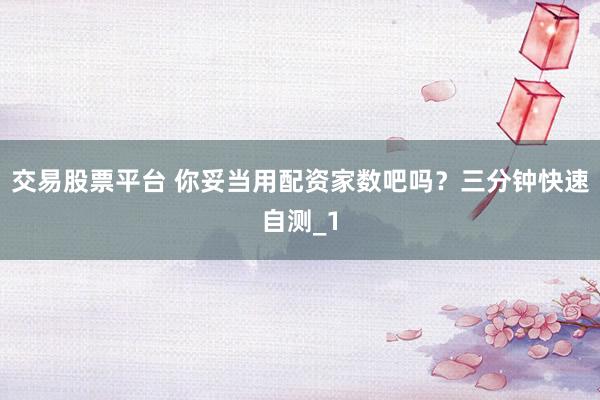 交易股票平台 你妥当用配资家数吧吗？三分钟快速自测_1