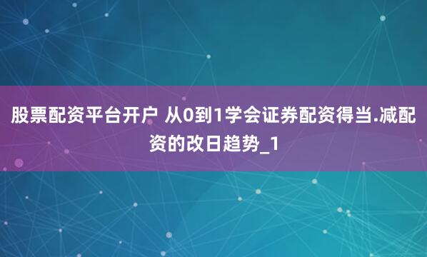 股票配资平台开户 从0到1学会证券配资得当.减配资的改日趋势_1