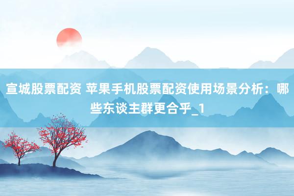 宣城股票配资 苹果手机股票配资使用场景分析:哪些东谈主群更合乎_1