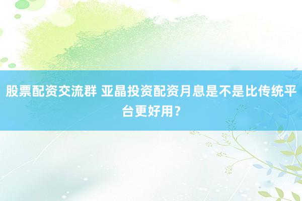 股票配资交流群 亚晶投资配资月息是不是比传统平台更好用?