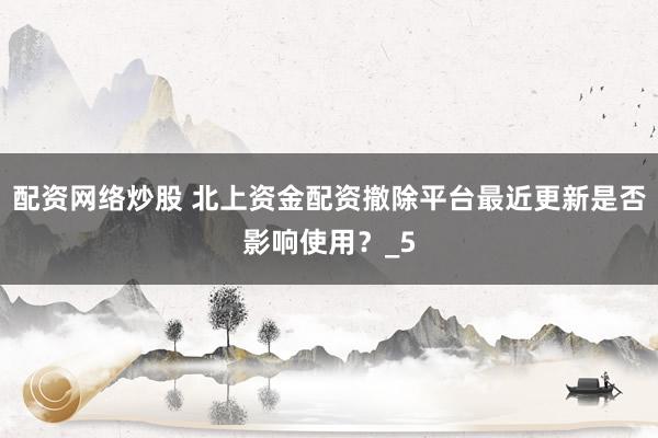 配资网络炒股 北上资金配资撤除平台最近更新是否影响使用？_5