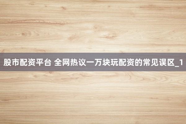 股市配资平台 全网热议一万块玩配资的常见误区_1