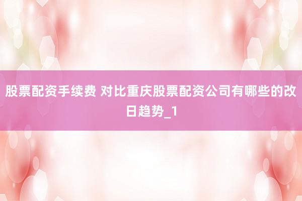 股票配资手续费 对比重庆股票配资公司有哪些的改日趋势_1